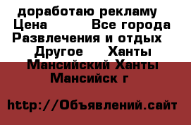 доработаю рекламу › Цена ­ --- - Все города Развлечения и отдых » Другое   . Ханты-Мансийский,Ханты-Мансийск г.